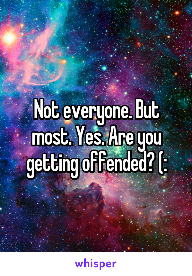 Not everyone. But most. Yes. Are you getting offended? (: