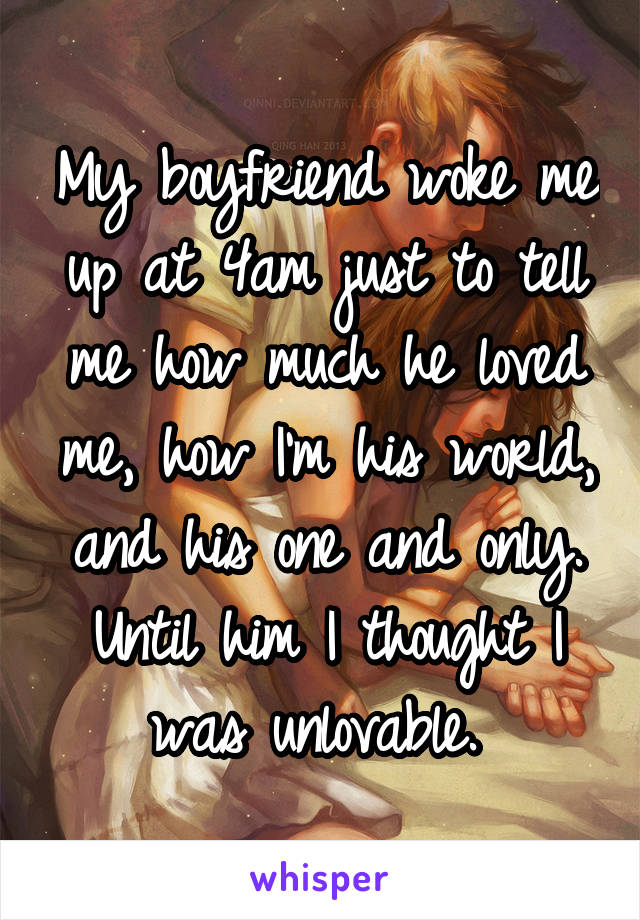 My boyfriend woke me up at 4am just to tell me how much he loved me, how I'm his world, and his one and only. Until him I thought I was unlovable. 