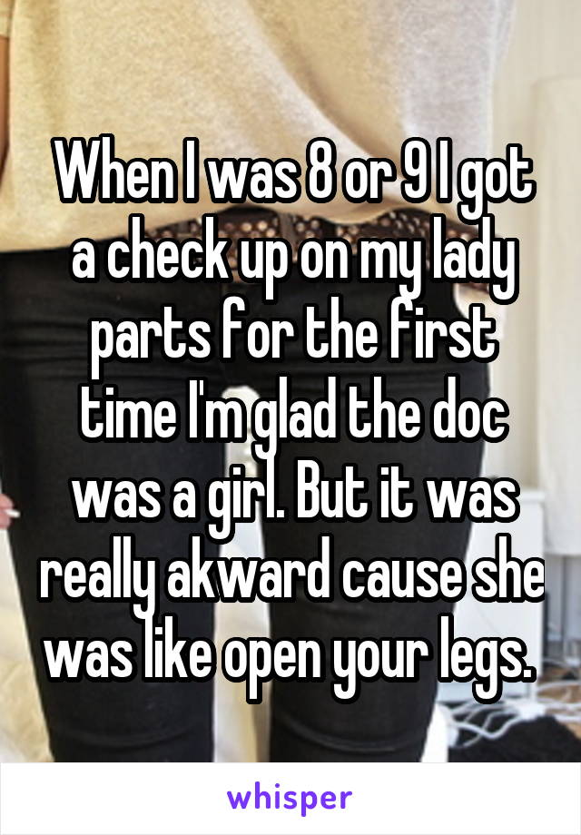 When I was 8 or 9 I got a check up on my lady parts for the first time I'm glad the doc was a girl. But it was really akward cause she was like open your legs. 