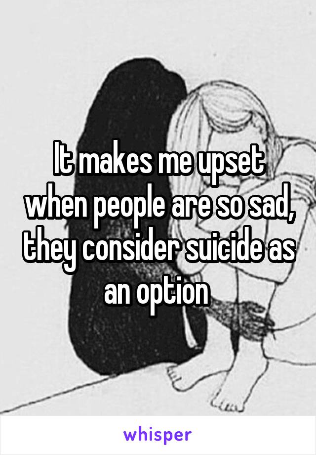 It makes me upset when people are so sad, they consider suicide as an option 