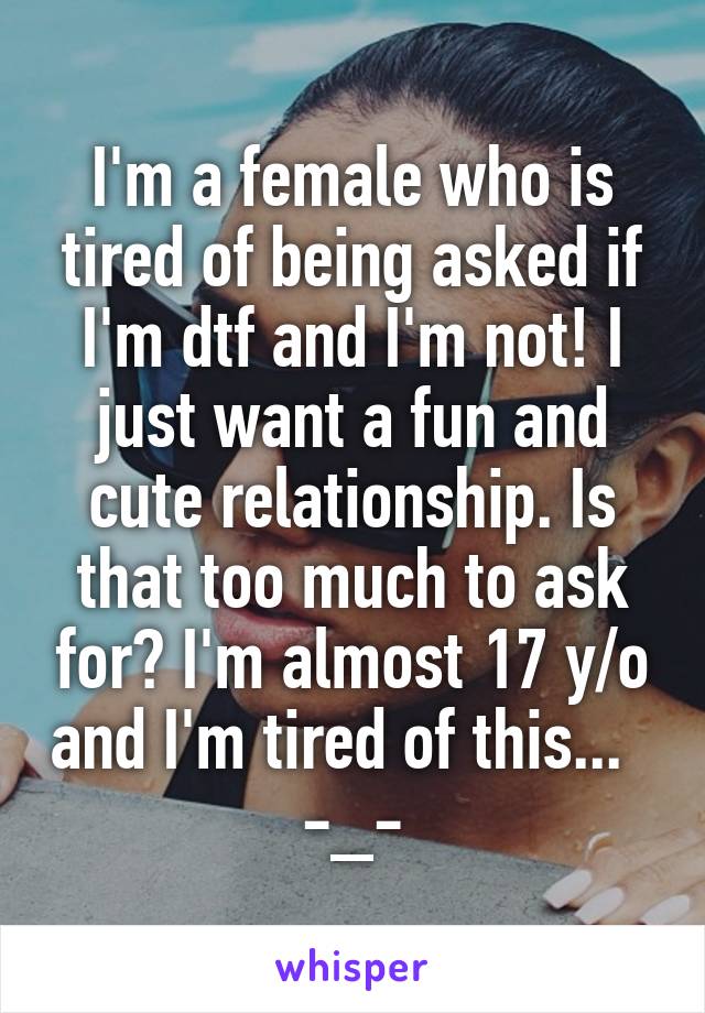 I'm a female who is tired of being asked if I'm dtf and I'm not! I just want a fun and cute relationship. Is that too much to ask for? I'm almost 17 y/o and I'm tired of this...    -_- 