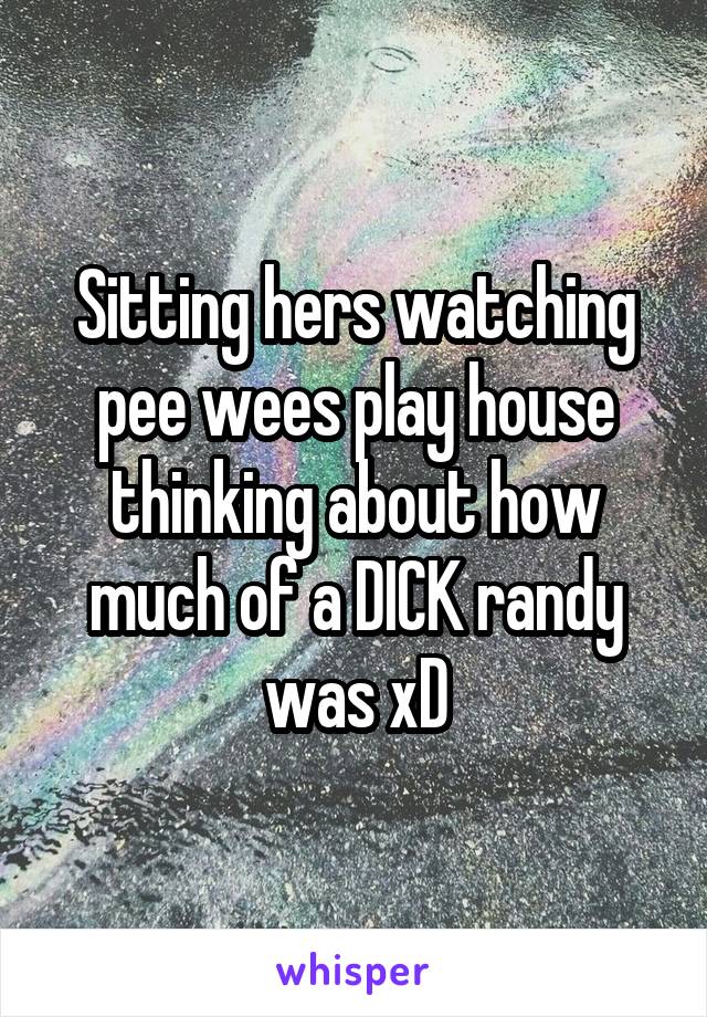 Sitting hers watching pee wees play house thinking about how much of a DICK randy was xD