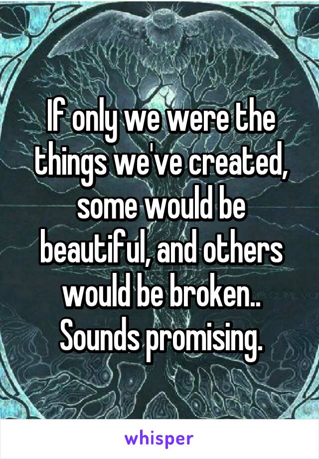 If only we were the things we've created, some would be beautiful, and others would be broken.. Sounds promising.
