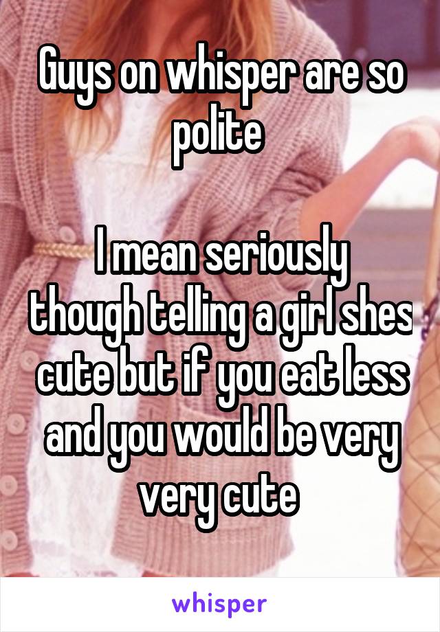 Guys on whisper are so polite 

I mean seriously though telling a girl shes cute but if you eat less and you would be very very cute 
