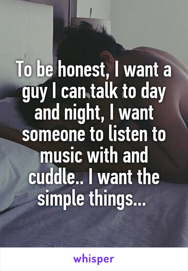 To be honest, I want a guy I can talk to day and night, I want someone to listen to music with and cuddle.. I want the simple things... 