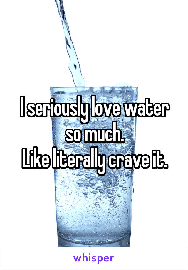 I seriously love water so much.
Like literally crave it.