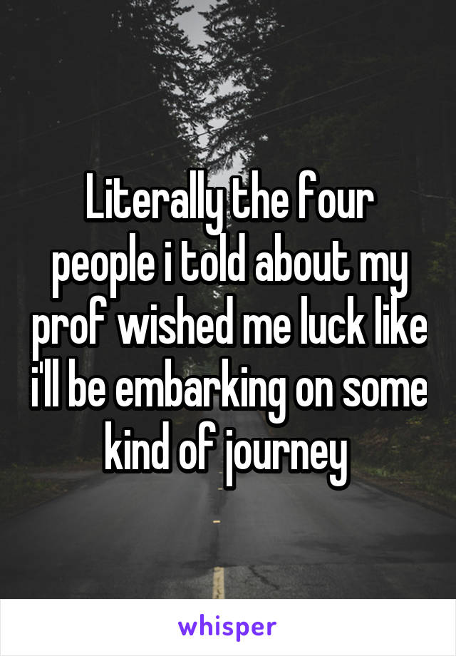 Literally the four people i told about my prof wished me luck like i'll be embarking on some kind of journey 