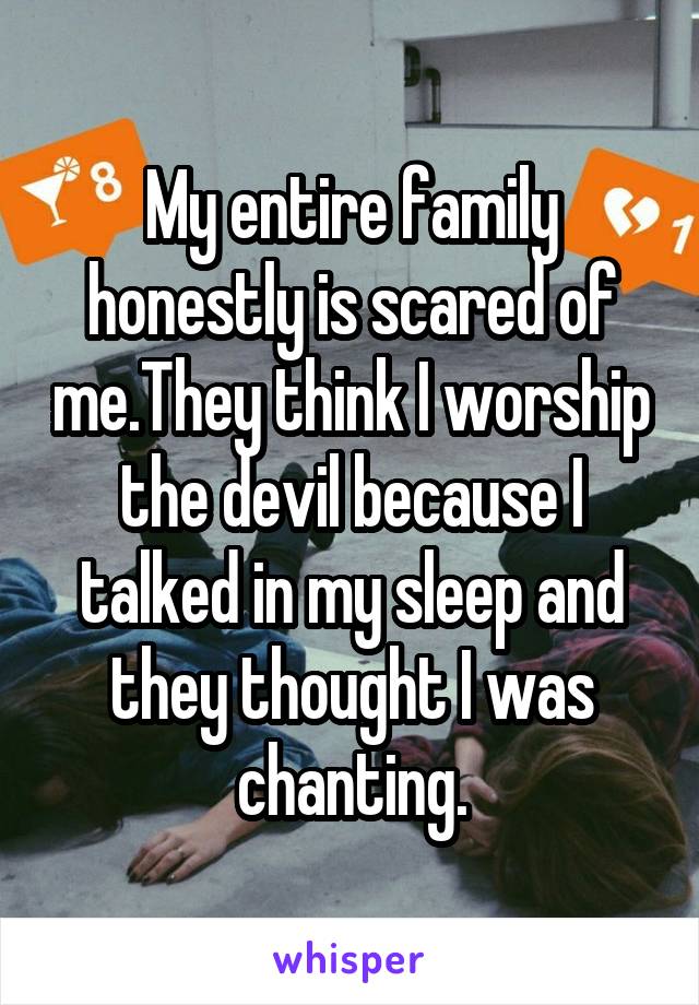 My entire family honestly is scared of me.They think I worship the devil because I talked in my sleep and they thought I was chanting.
