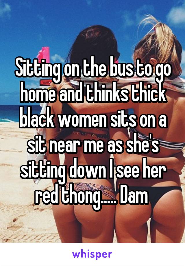 Sitting on the bus to go home and thinks thick black women sits on a sit near me as she's sitting down I see her red thong..... Dam 