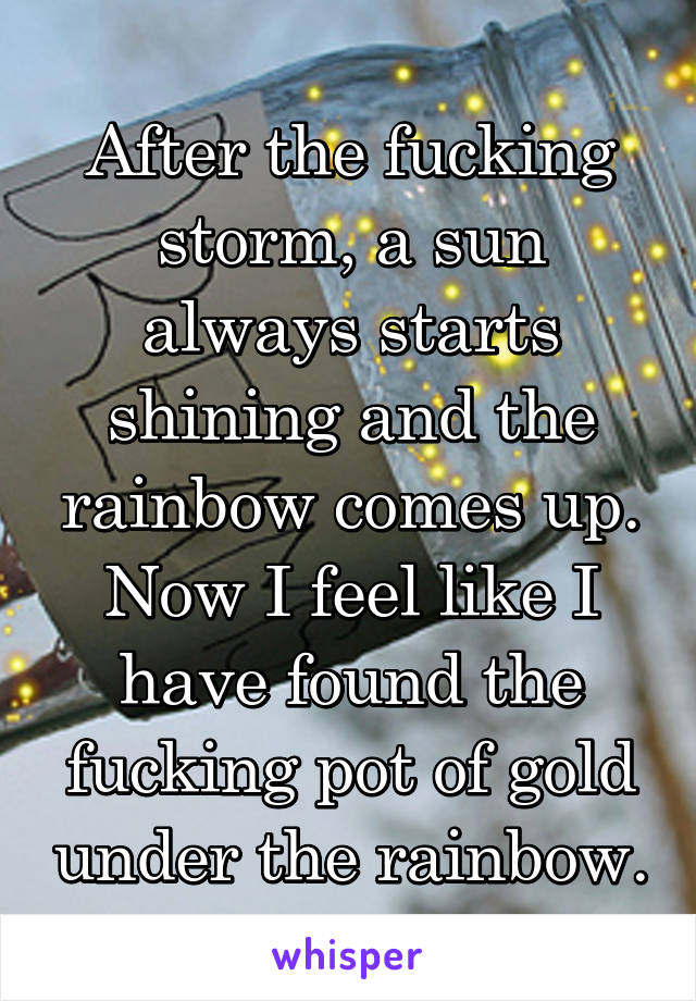 After the fucking storm, a sun always starts shining and the rainbow comes up.
Now I feel like I have found the fucking pot of gold under the rainbow.