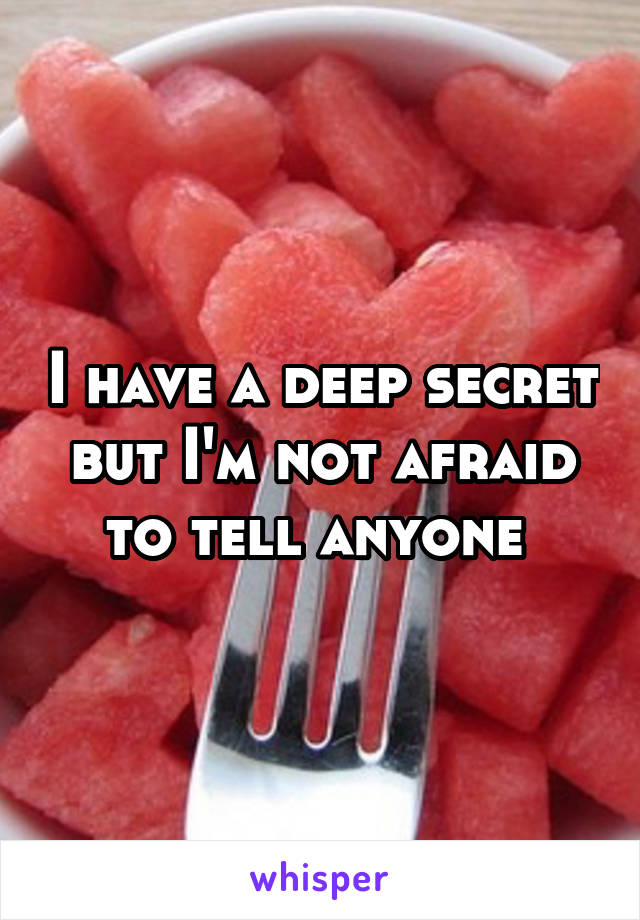 I have a deep secret but I'm not afraid to tell anyone 