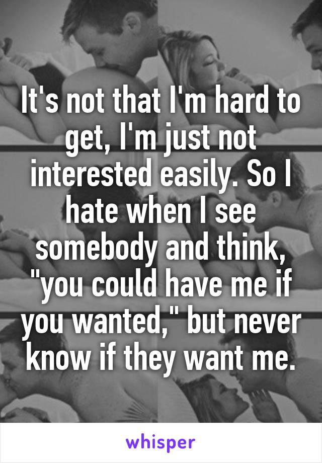 It's not that I'm hard to get, I'm just not interested easily. So I hate when I see somebody and think, "you could have me if you wanted," but never know if they want me.