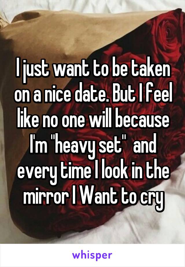 I just want to be taken on a nice date. But I feel like no one will because I'm "heavy set"  and every time I look in the mirror I Want to cry