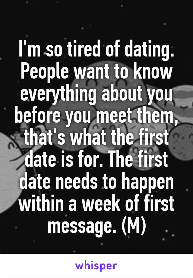 I'm so tired of dating. People want to know everything about you before you meet them, that's what the first date is for. The first date needs to happen within a week of first message. (M)