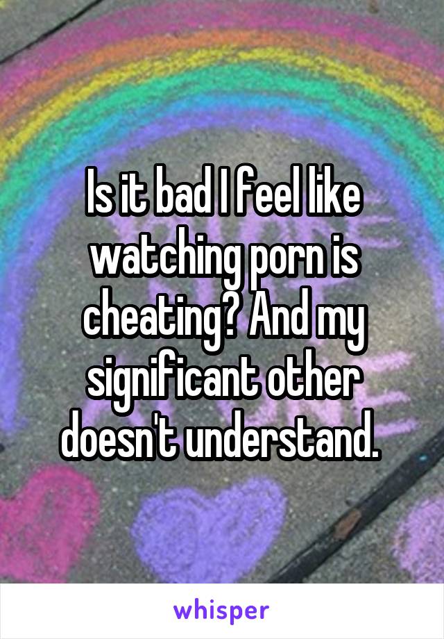 Is it bad I feel like watching porn is cheating? And my significant other doesn't understand. 