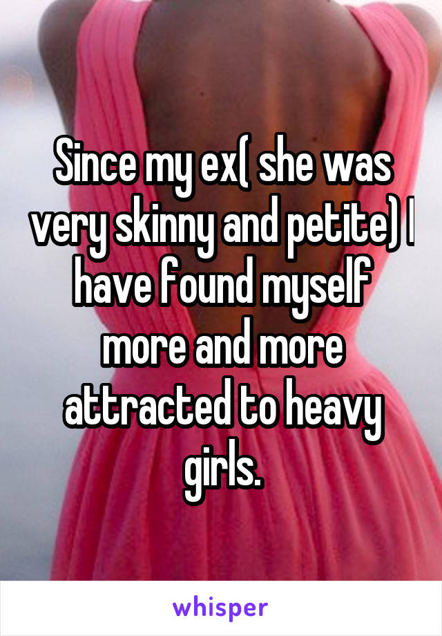 Since my ex( she was very skinny and petite) I have found myself more and more attracted to heavy girls.