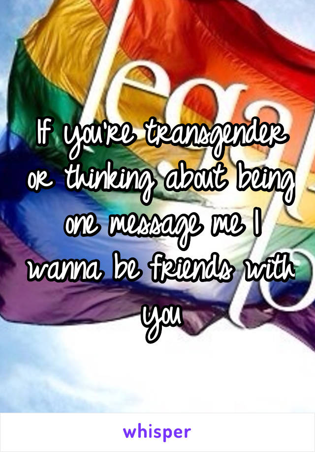 If you're transgender or thinking about being one message me I wanna be friends with you