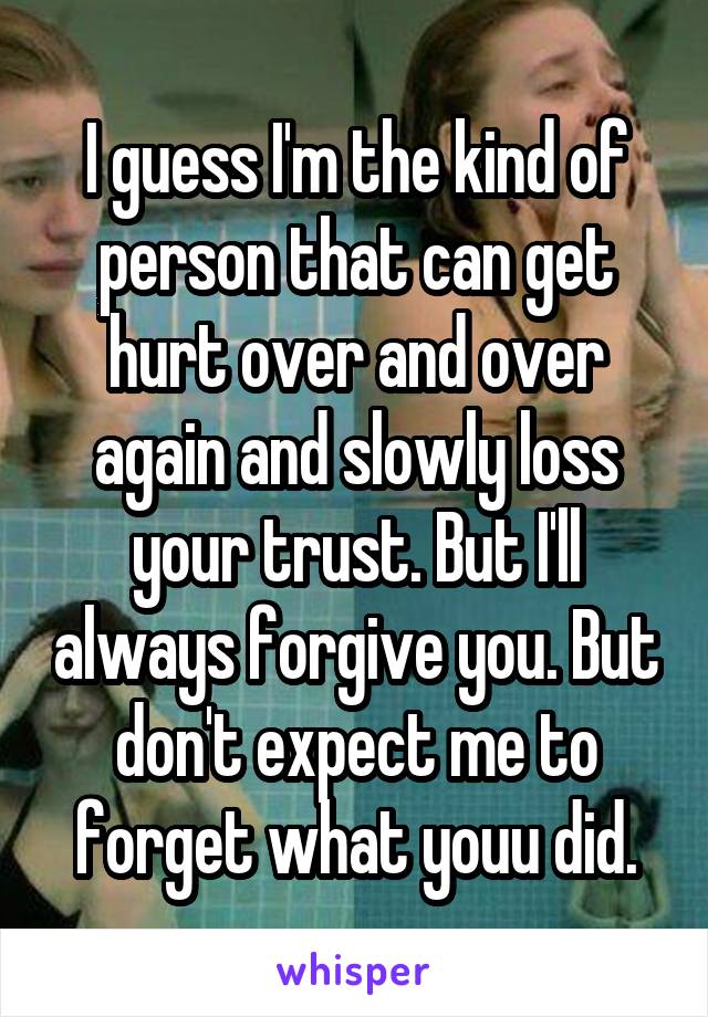 I guess I'm the kind of person that can get hurt over and over again and slowly loss your trust. But I'll always forgive you. But don't expect me to forget what youu did.