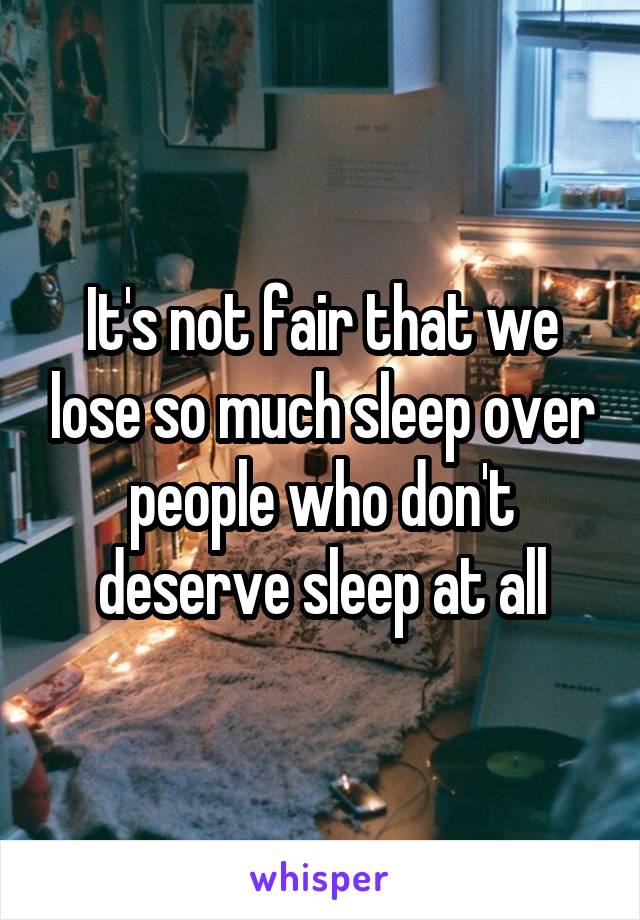 It's not fair that we lose so much sleep over people who don't deserve sleep at all