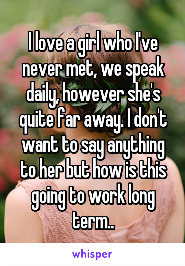 I love a girl who I've never met, we speak daily, however she's quite far away. I don't want to say anything to her but how is this going to work long term..