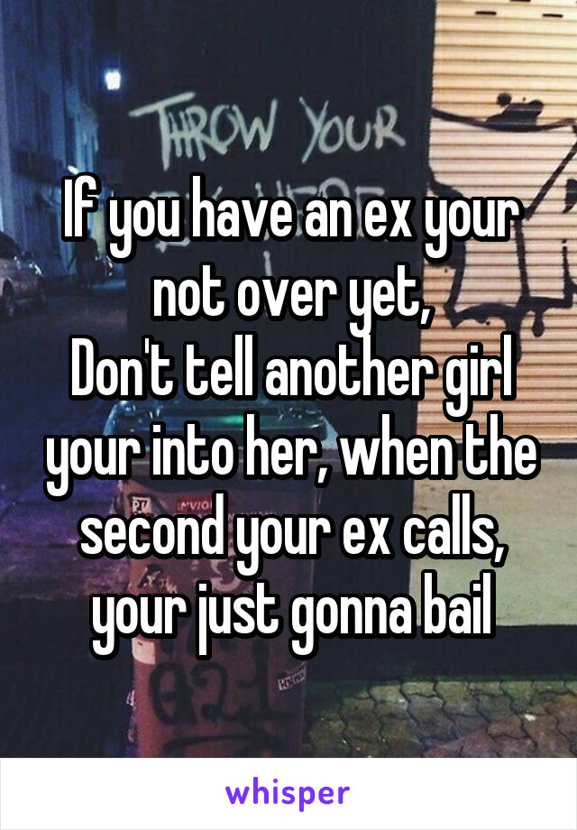 If you have an ex your not over yet,
Don't tell another girl your into her, when the second your ex calls, your just gonna bail