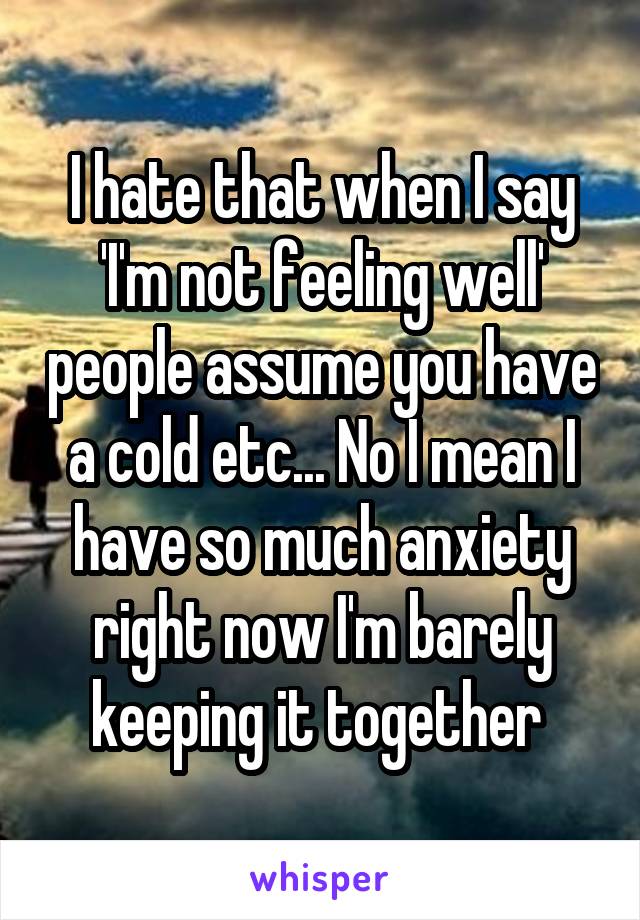 I hate that when I say 'I'm not feeling well' people assume you have a cold etc... No I mean I have so much anxiety right now I'm barely keeping it together 