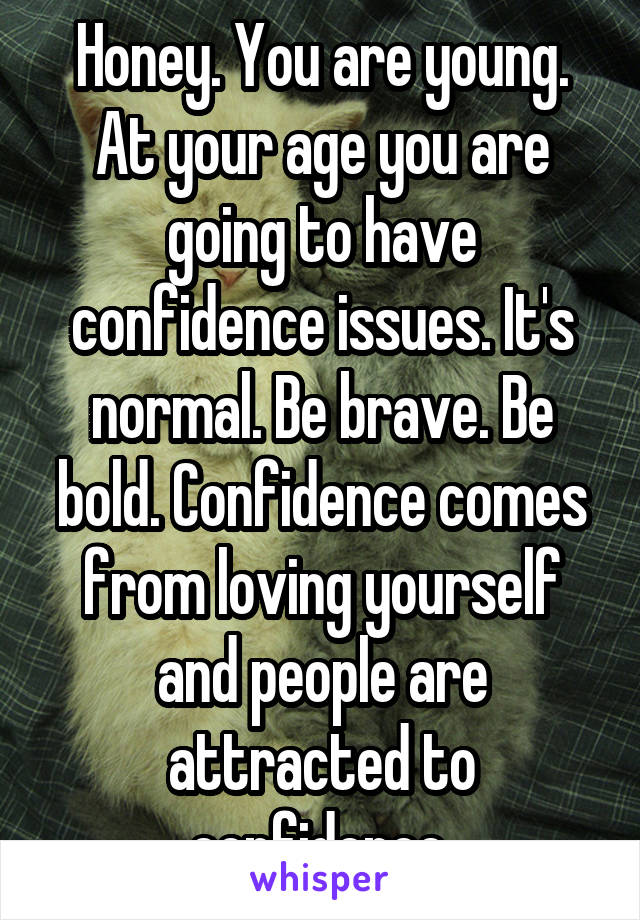 Honey. You are young.
At your age you are going to have confidence issues. It's normal. Be brave. Be bold. Confidence comes from loving yourself and people are attracted to confidence.