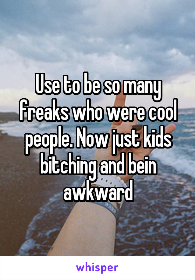 Use to be so many freaks who were cool people. Now just kids bitching and bein awkward