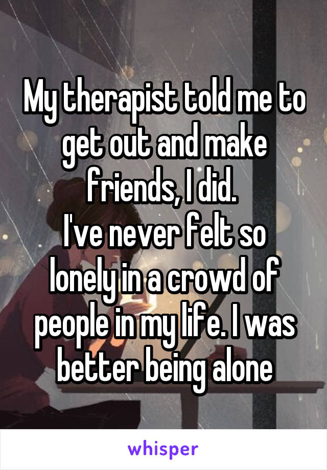 My therapist told me to get out and make friends, I did. 
I've never felt so lonely in a crowd of people in my life. I was better being alone