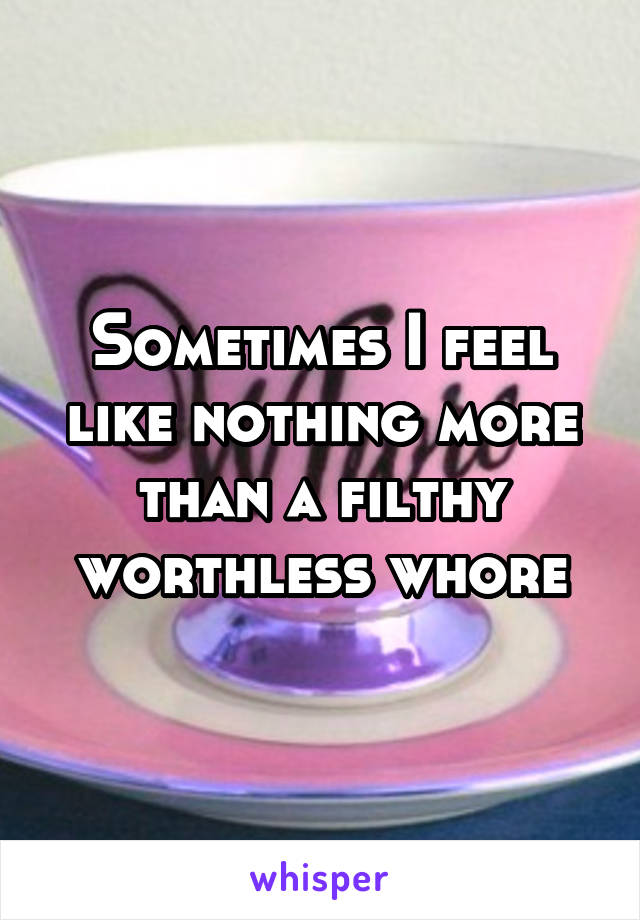 Sometimes I feel like nothing more than a filthy worthless whore