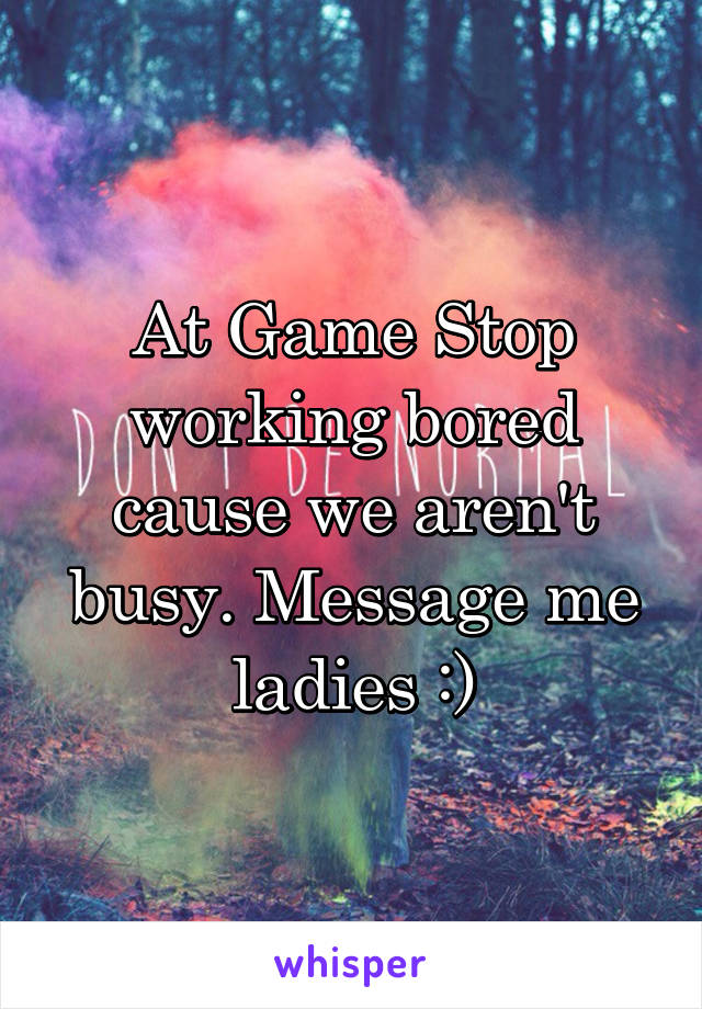 At Game Stop working bored cause we aren't busy. Message me ladies :)