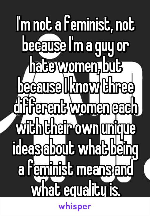 I'm not a feminist, not because I'm a guy or hate women, but because I know three different women each with their own unique ideas about what being a feminist means and what equality is.