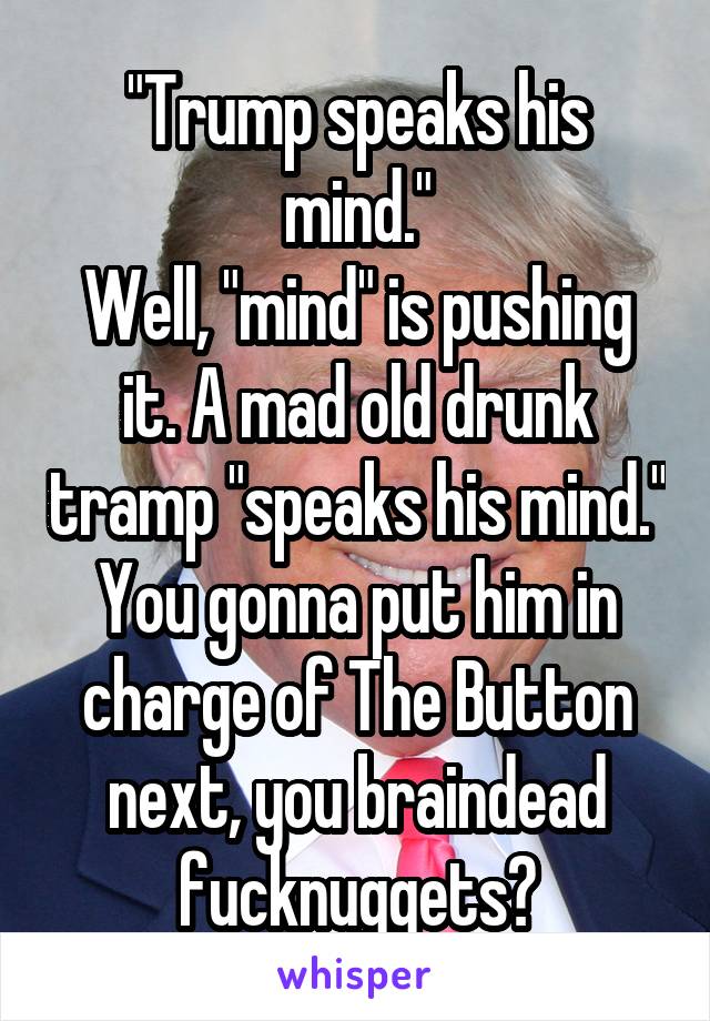 "Trump speaks his mind."
Well, "mind" is pushing it. A mad old drunk tramp "speaks his mind." You gonna put him in charge of The Button next, you braindead fucknuggets?