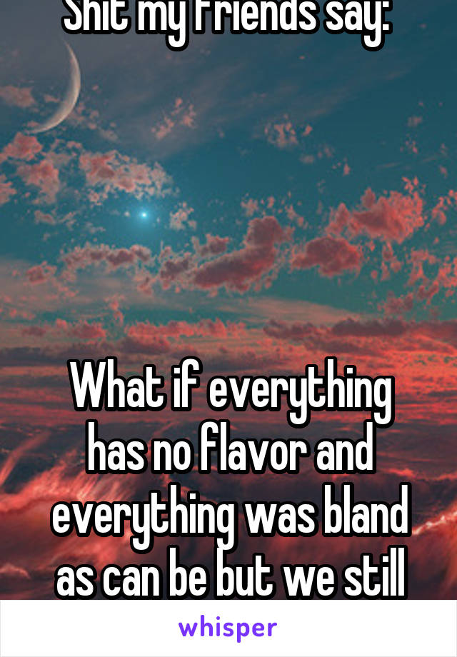 Shit my friends say: 





What if everything has no flavor and everything was bland as can be but we still are it?
