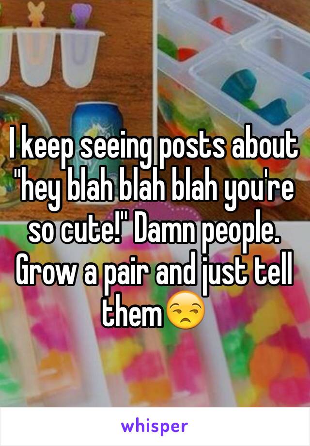 I keep seeing posts about "hey blah blah blah you're so cute!" Damn people. Grow a pair and just tell them😒