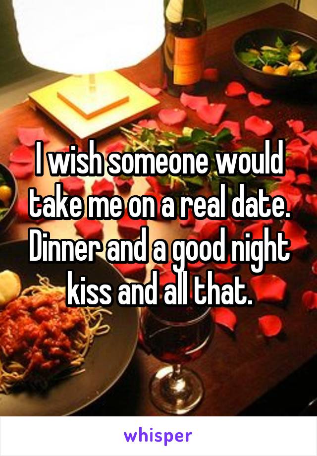 I wish someone would take me on a real date. Dinner and a good night kiss and all that.