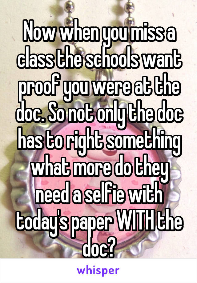 Now when you miss a class the schools want proof you were at the doc. So not only the doc has to right something what more do they need a selfie with today's paper WITH the doc?