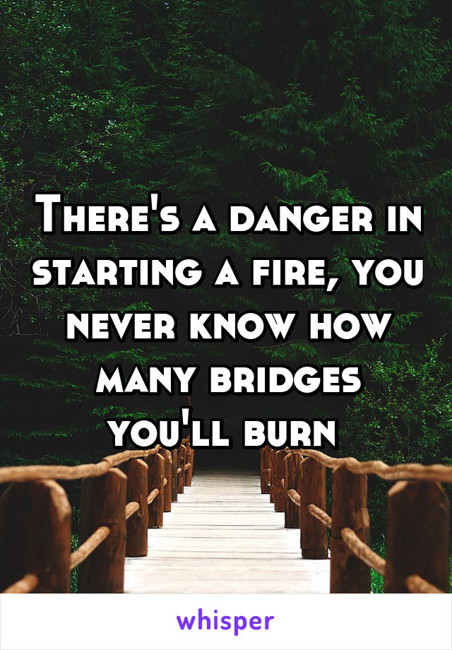 There's a danger in starting a fire, you never know how many bridges you'll burn 