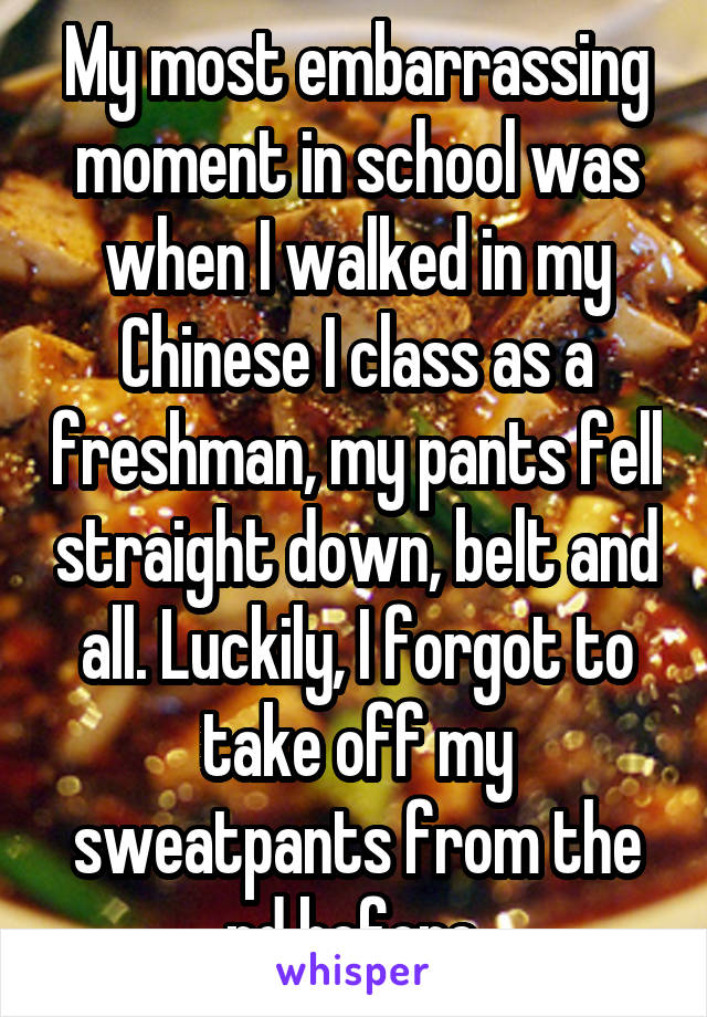 My most embarrassing moment in school was when I walked in my Chinese I class as a freshman, my pants fell straight down, belt and all. Luckily, I forgot to take off my sweatpants from the pd before.