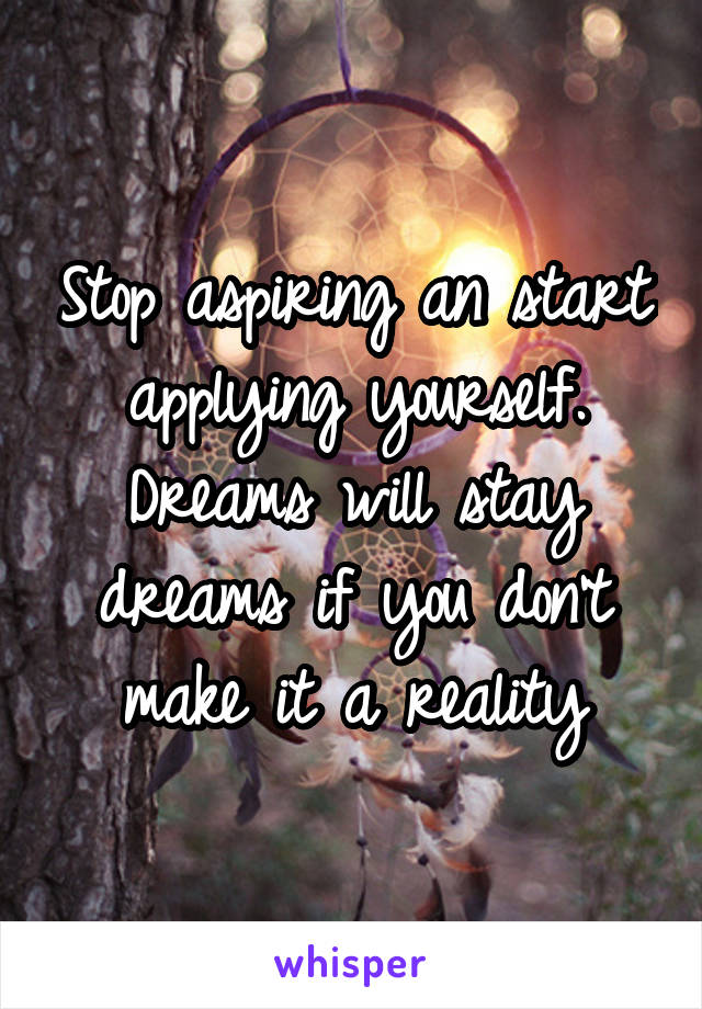 Stop aspiring an start applying yourself. Dreams will stay dreams if you don't make it a reality