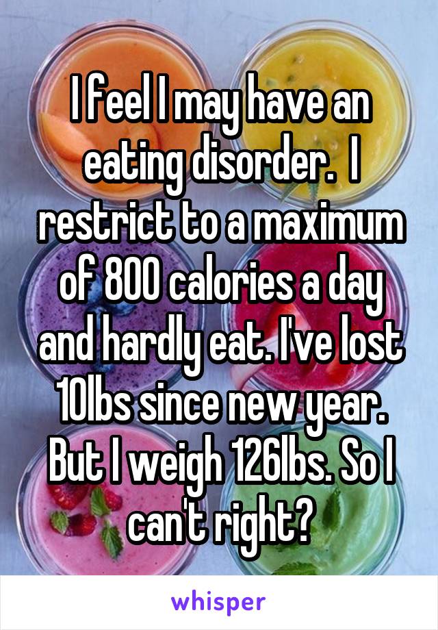 I feel I may have an eating disorder.  I restrict to a maximum of 800 calories a day and hardly eat. I've lost 10lbs since new year. But I weigh 126lbs. So I can't right?