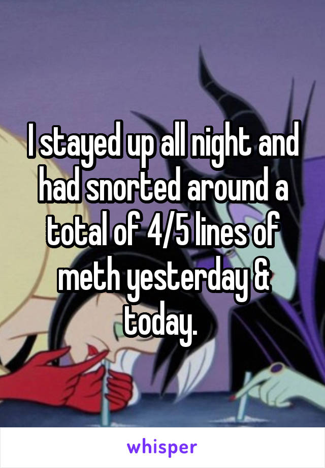 I stayed up all night and had snorted around a total of 4/5 lines of meth yesterday & today. 