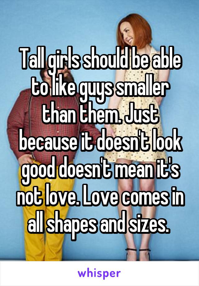 Tall girls should be able to like guys smaller than them. Just because it doesn't look good doesn't mean it's not love. Love comes in all shapes and sizes. 