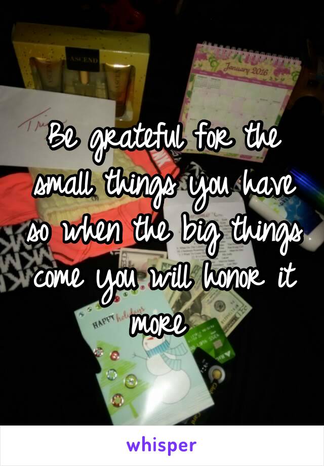 Be grateful for the small things you have so when the big things come you will honor it more 