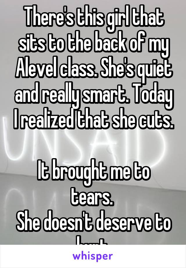 There's this girl that sits to the back of my Alevel class. She's quiet and really smart. Today I realized that she cuts. 
It brought me to tears. 
She doesn't deserve to hurt.