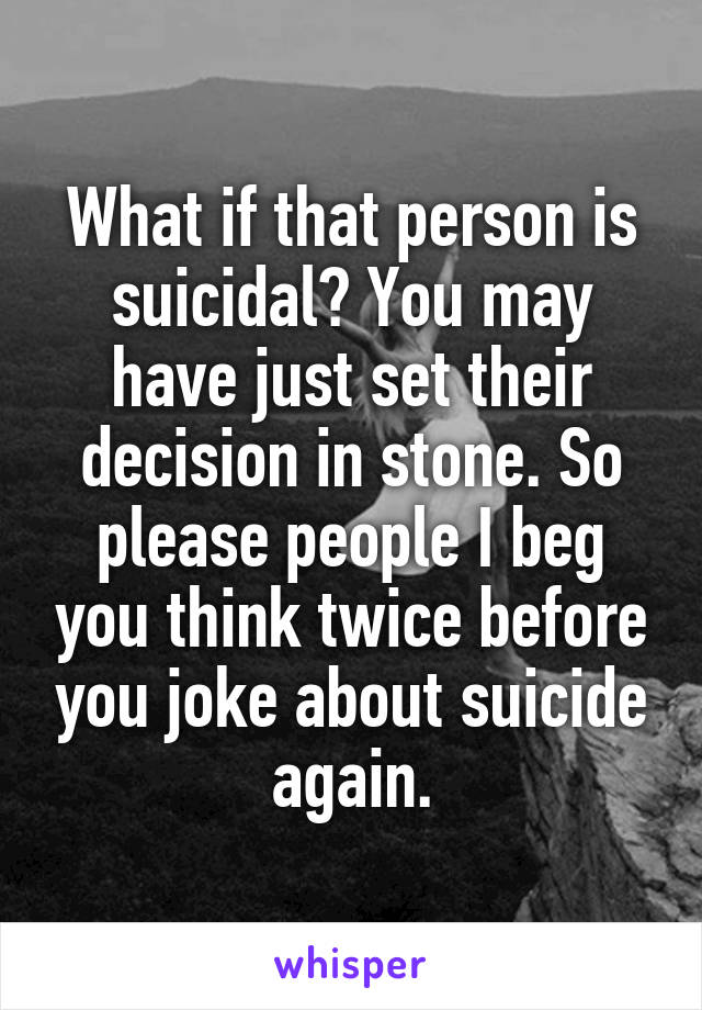 What if that person is suicidal? You may have just set their decision in stone. So please people I beg you think twice before you joke about suicide again.