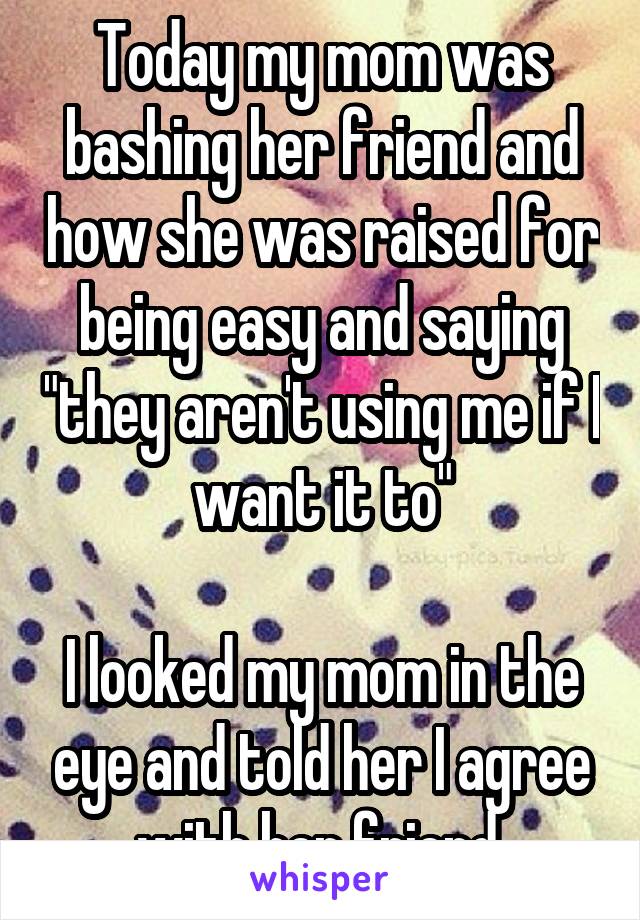 Today my mom was bashing her friend and how she was raised for being easy and saying "they aren't using me if I want it to"

I looked my mom in the eye and told her I agree with her friend.