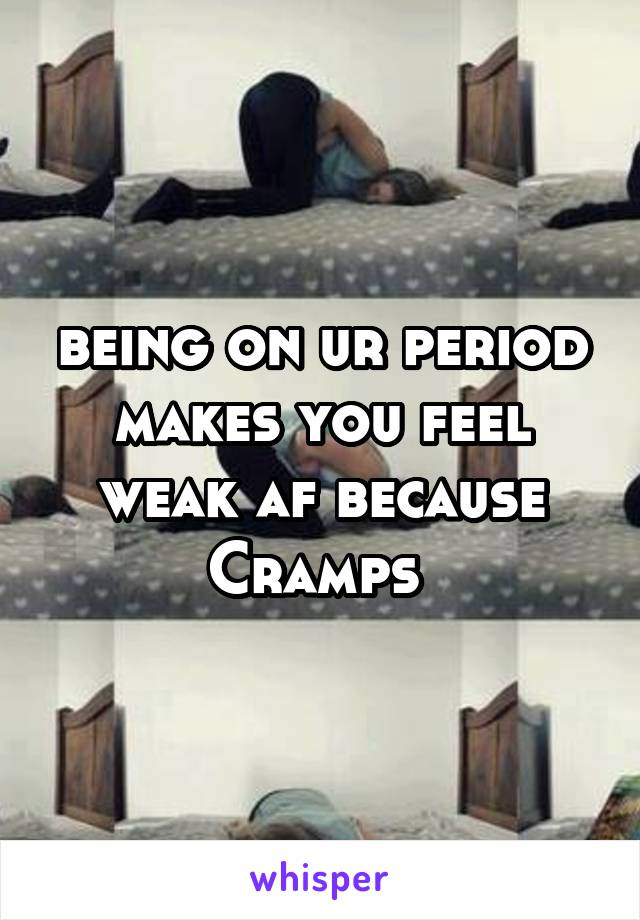 being on ur period makes you feel weak af because Cramps 