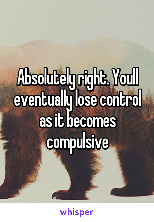 Absolutely right. Youll eventually lose control as it becomes compulsive