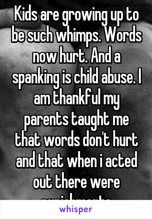 Kids are growing up to be such whimps. Words now hurt. And a spanking is child abuse. I am thankful my parents taught me that words don't hurt and that when i acted out there were punishments